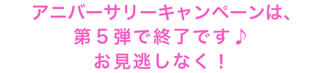 アニバーサリーキャンペーンは、第５弾で終了です♪お見逃しなく！